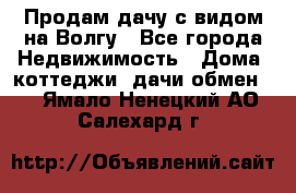 Продам дачу с видом на Волгу - Все города Недвижимость » Дома, коттеджи, дачи обмен   . Ямало-Ненецкий АО,Салехард г.